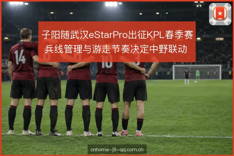 子阳随武汉eStarPro出征KPL春季赛 兵线管理与游走节奏决定中野联动走向